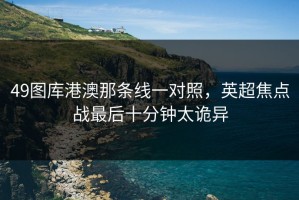 49图库港澳那条线一对照，英超焦点战最后十分钟太诡异