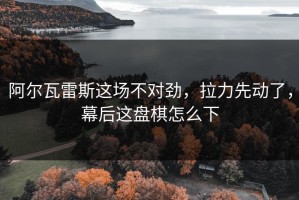 阿尔瓦雷斯这场不对劲，拉力先动了，幕后这盘棋怎么下