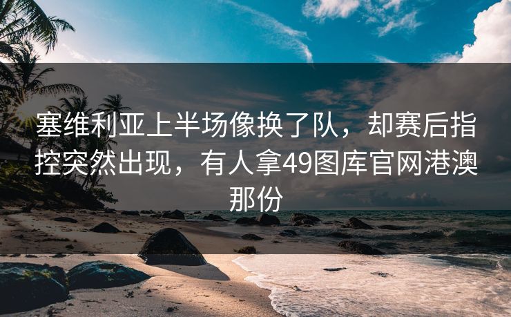塞维利亚上半场像换了队，却赛后指控突然出现，有人拿49图库官网港澳那份